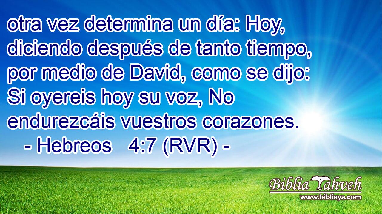 otra vez determina un día: Hoy, diciendo después de tanto tiempo, por medio de David, como se dijo: Si oyereis hoy su voz, No endurezcáis vuestros corazones.