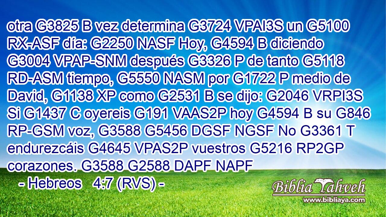 otra G3825 B vez determina G3724 VPAI3S un G5100 RX-ASF día: G2250 NASF Hoy, G4594 B diciendo G3004 VPAP-SNM después G3326 P de tanto G5118 RD-ASM tiempo, G5550 NASM por G1722 P medio de David, G1138 XP como G2531 B se dijo: G2046 VRPI3S Si G1437 C oyereis G191 VAAS2P hoy G4594 B su G846 RP-GSM voz, G3588 G5456 DGSF NGSF No G3361 T endurezcáis G4645 VPAS2P vuestros G5216 RP2GP corazones. G3588 G2588 DAPF NAPF 