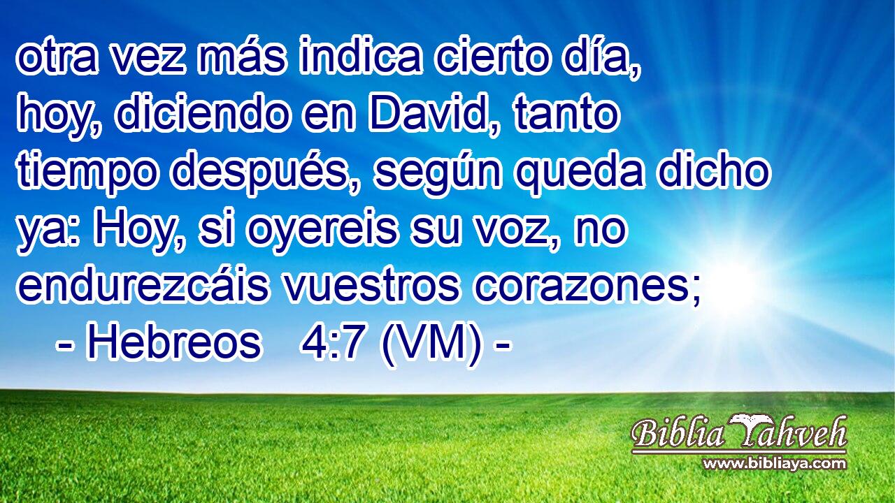  otra vez más indica cierto día, hoy, diciendo en David, tanto tiempo después, según queda dicho ya: Hoy, si oyereis su voz, no endurezcáis vuestros corazones; 