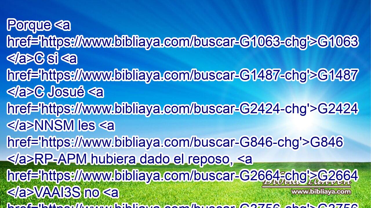 Porque G1063 C si G1487 C Josué G2424 NNSM les G846 RP-APM hubiera dado el reposo, G2664 VAAI3S no G3756 T hablaría G2980 VIAI3S después G3326 P • G302 T de G4012 P otro G243 JGSF • G5023 RD-APN día. G2250 NGSF 