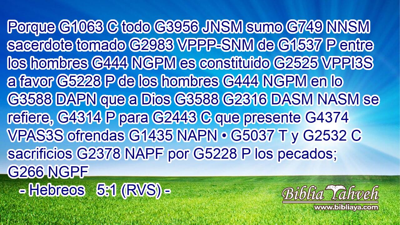 Porque G1063 C todo G3956 JNSM sumo G749 NNSM sacerdote tomado G2983 VPPP-SNM de G1537 P entre los hombres G444 NGPM es constituido G2525 VPPI3S a favor G5228 P de los hombres G444 NGPM en lo G3588 DAPN que a Dios G3588 G2316 DASM NASM se refiere, G4314 P para G2443 C que presente G4374 VPAS3S ofrendas G1435 NAPN • G5037 T y G2532 C sacrificios G2378 NAPF por G5228 P los pecados; G266 NGPF 