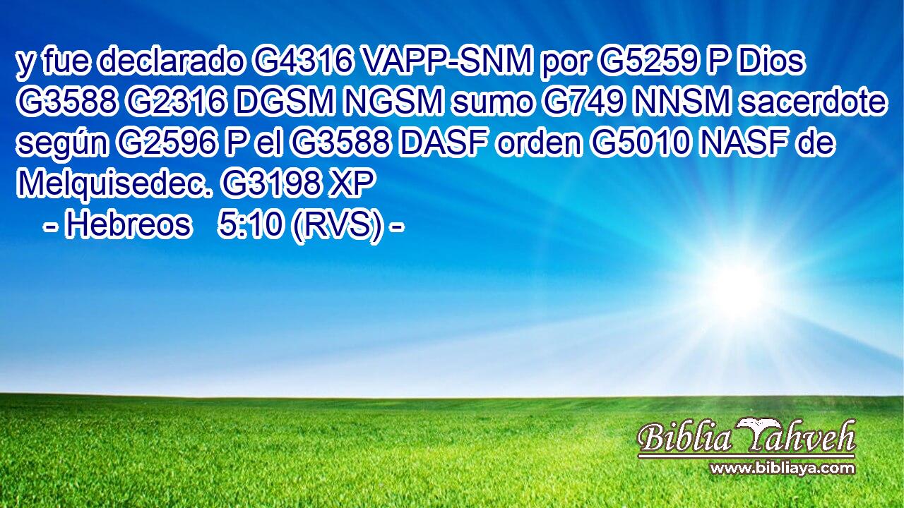 y fue declarado G4316 VAPP-SNM por G5259 P Dios G3588 G2316 DGSM NGSM sumo G749 NNSM sacerdote según G2596 P el G3588 DASF orden G5010 NASF de Melquisedec. G3198 XP 
