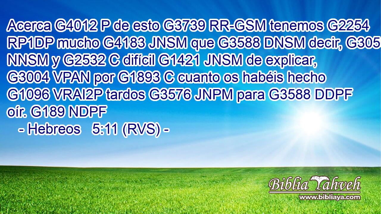 Acerca G4012 P de esto G3739 RR-GSM tenemos G2254 RP1DP mucho G4183 JNSM que G3588 DNSM decir, G3056 NNSM y G2532 C difícil G1421 JNSM de explicar, G3004 VPAN por G1893 C cuanto os habéis hecho G1096 VRAI2P tardos G3576 JNPM para G3588 DDPF oír. G189 NDPF 