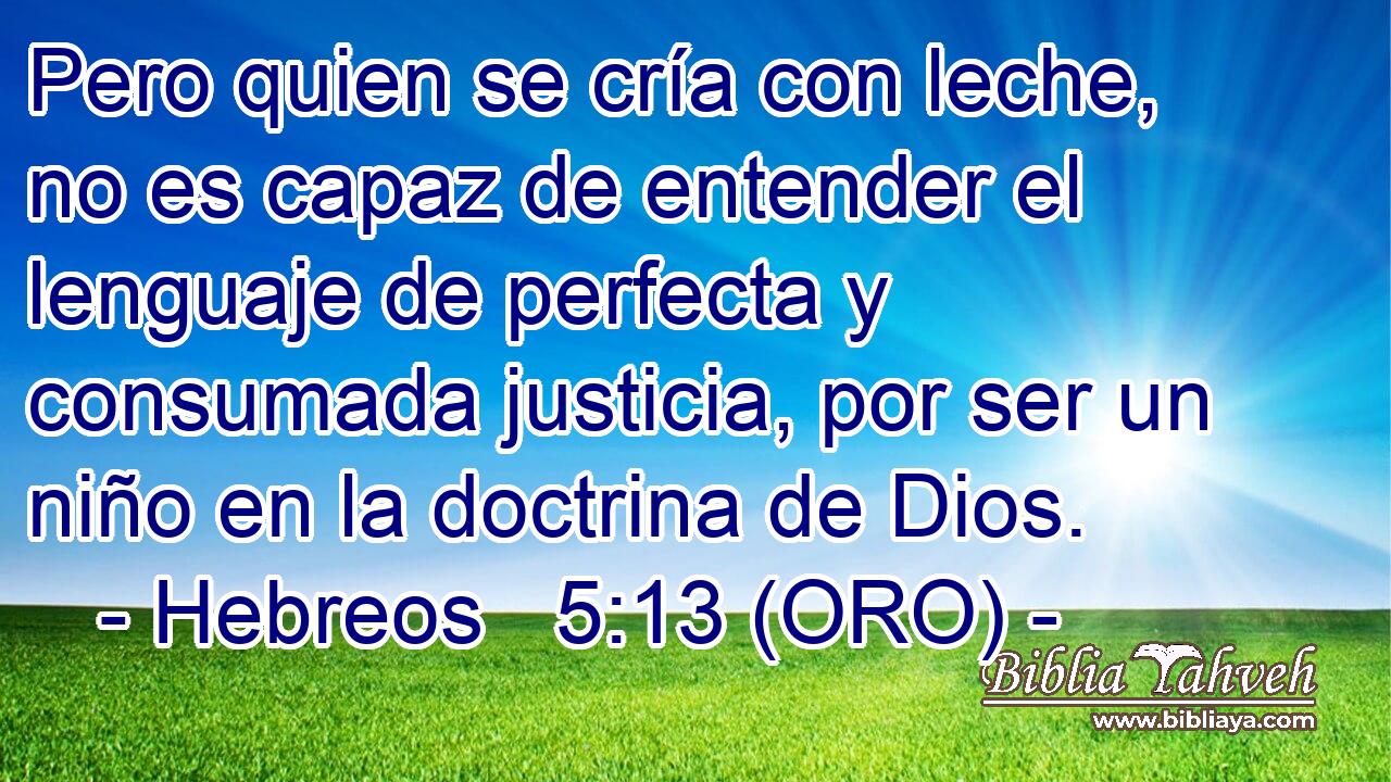  Pero quien se cría con leche, no es capaz de entender el lenguaje de perfecta y consumada justicia, por ser un niño en la doctrina de Dios. 