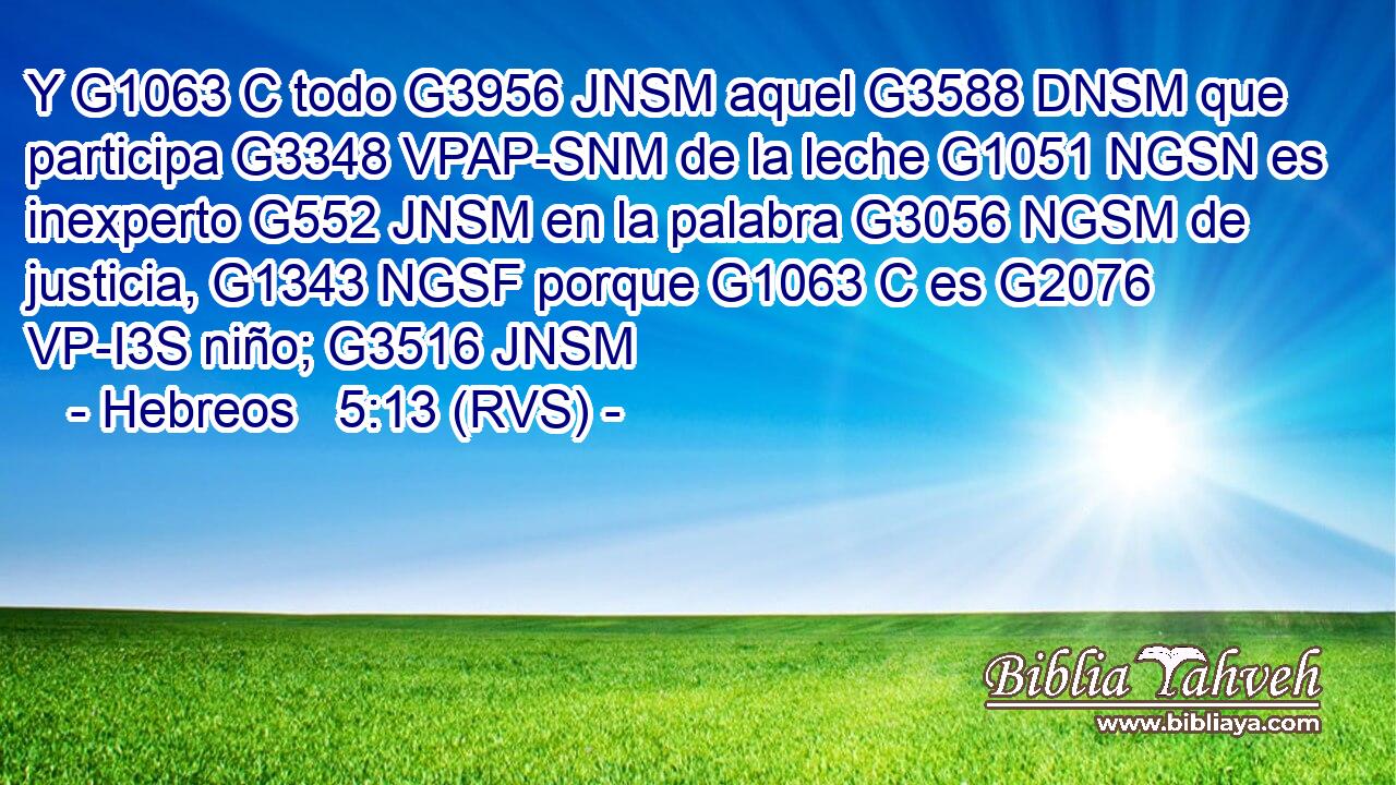 Y G1063 C todo G3956 JNSM aquel G3588 DNSM que participa G3348 VPAP-SNM de la leche G1051 NGSN es inexperto G552 JNSM en la palabra G3056 NGSM de justicia, G1343 NGSF porque G1063 C es G2076 VP-I3S niño; G3516 JNSM 