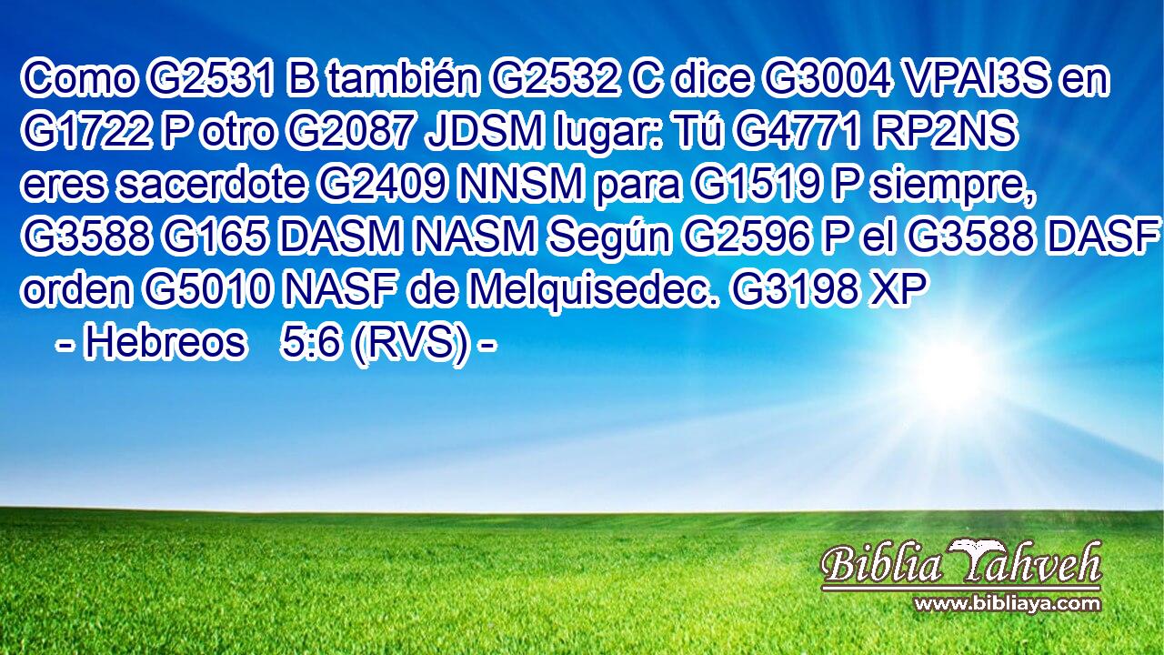 Como G2531 B también G2532 C dice G3004 VPAI3S en G1722 P otro G2087 JDSM lugar: Tú G4771 RP2NS eres sacerdote G2409 NNSM para G1519 P siempre, G3588 G165 DASM NASM Según G2596 P el G3588 DASF orden G5010 NASF de Melquisedec. G3198 XP 