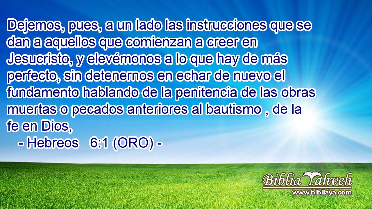  Dejemos, pues, a un lado las instrucciones que se dan a aquellos que comienzan a creer en Jesucristo, y elevémonos a lo que hay de más perfecto, sin detenernos en echar de nuevo el fundamento hablando de la penitencia de las obras muertas o pecados anteriores al bautismo , de la fe en Dios, 