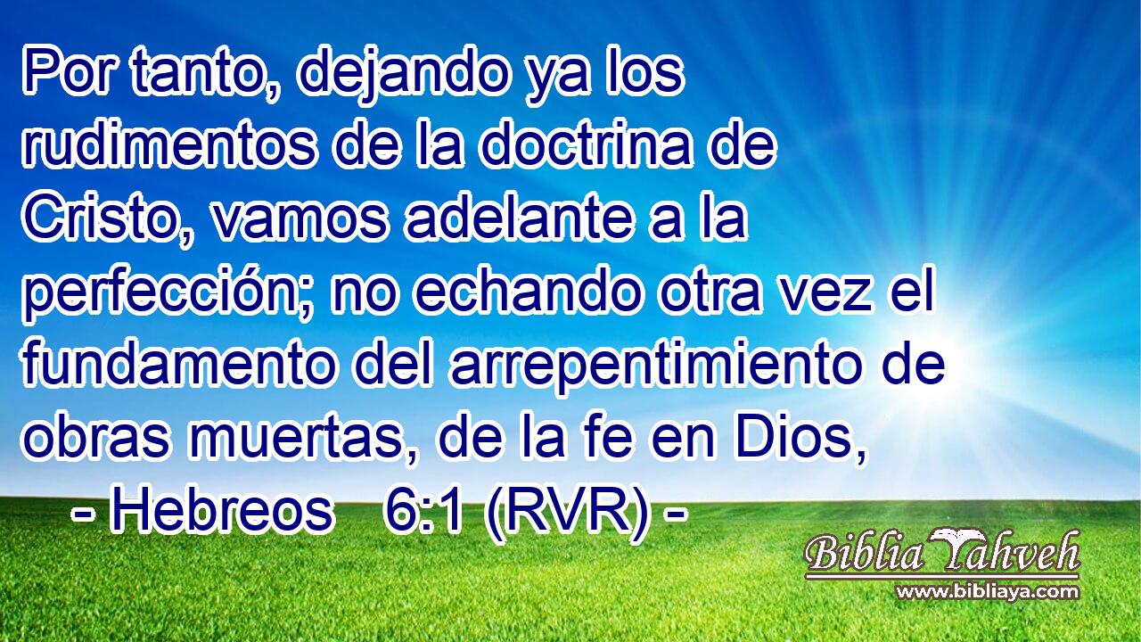 Por tanto, dejando ya los rudimentos de la doctrina de Cristo, vamos adelante a la perfección; no echando otra vez el fundamento del arrepentimiento de obras muertas, de la fe en Dios,