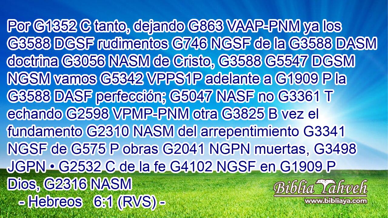 Por G1352 C tanto, dejando G863 VAAP-PNM ya los G3588 DGSF rudimentos G746 NGSF de la G3588 DASM doctrina G3056 NASM de Cristo, G3588 G5547 DGSM NGSM vamos G5342 VPPS1P adelante a G1909 P la G3588 DASF perfección; G5047 NASF no G3361 T echando G2598 VPMP-PNM otra G3825 B vez el fundamento G2310 NASM del arrepentimiento G3341 NGSF de G575 P obras G2041 NGPN muertas, G3498 JGPN • G2532 C de la fe G4102 NGSF en G1909 P Dios, G2316 NASM 