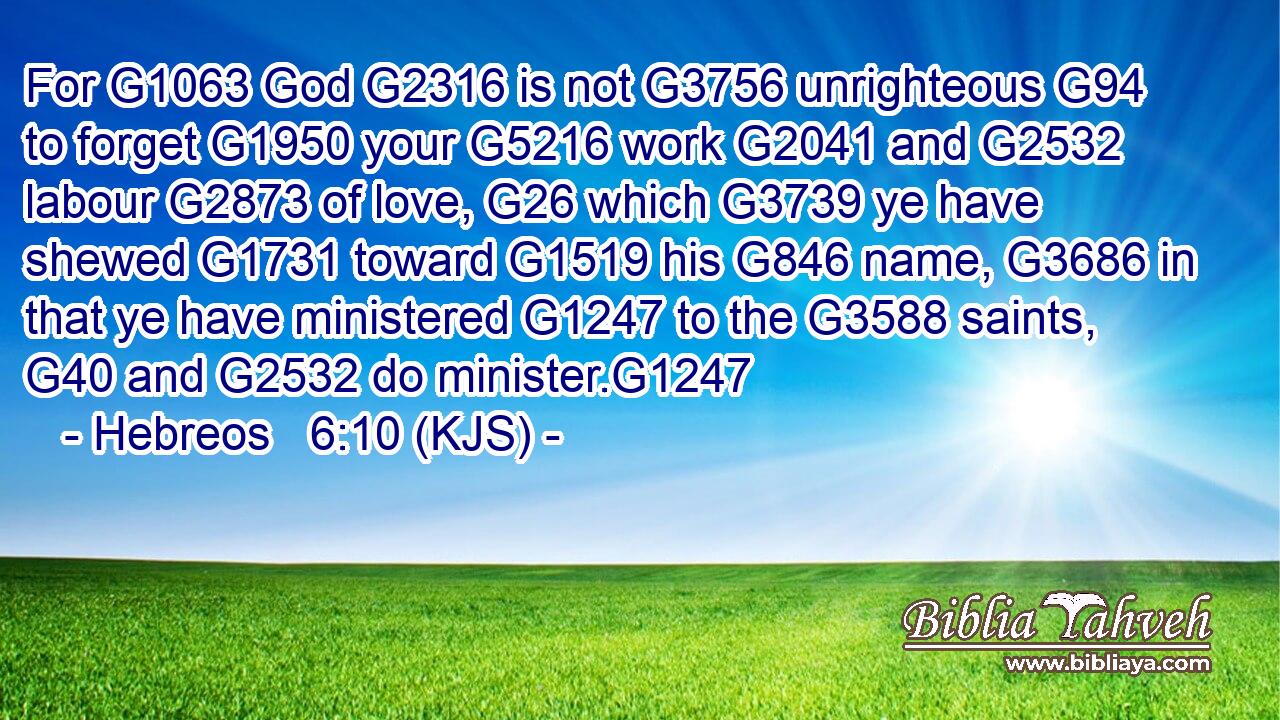 For G1063 God G2316 is not G3756 unrighteous G94 to forget G1950 your G5216 work G2041 and G2532 labour G2873 of love, G26 which G3739 ye have shewed G1731 toward G1519 his G846 name, G3686 in that ye have ministered G1247 to the G3588 saints, G40 and G2532 do minister.G1247