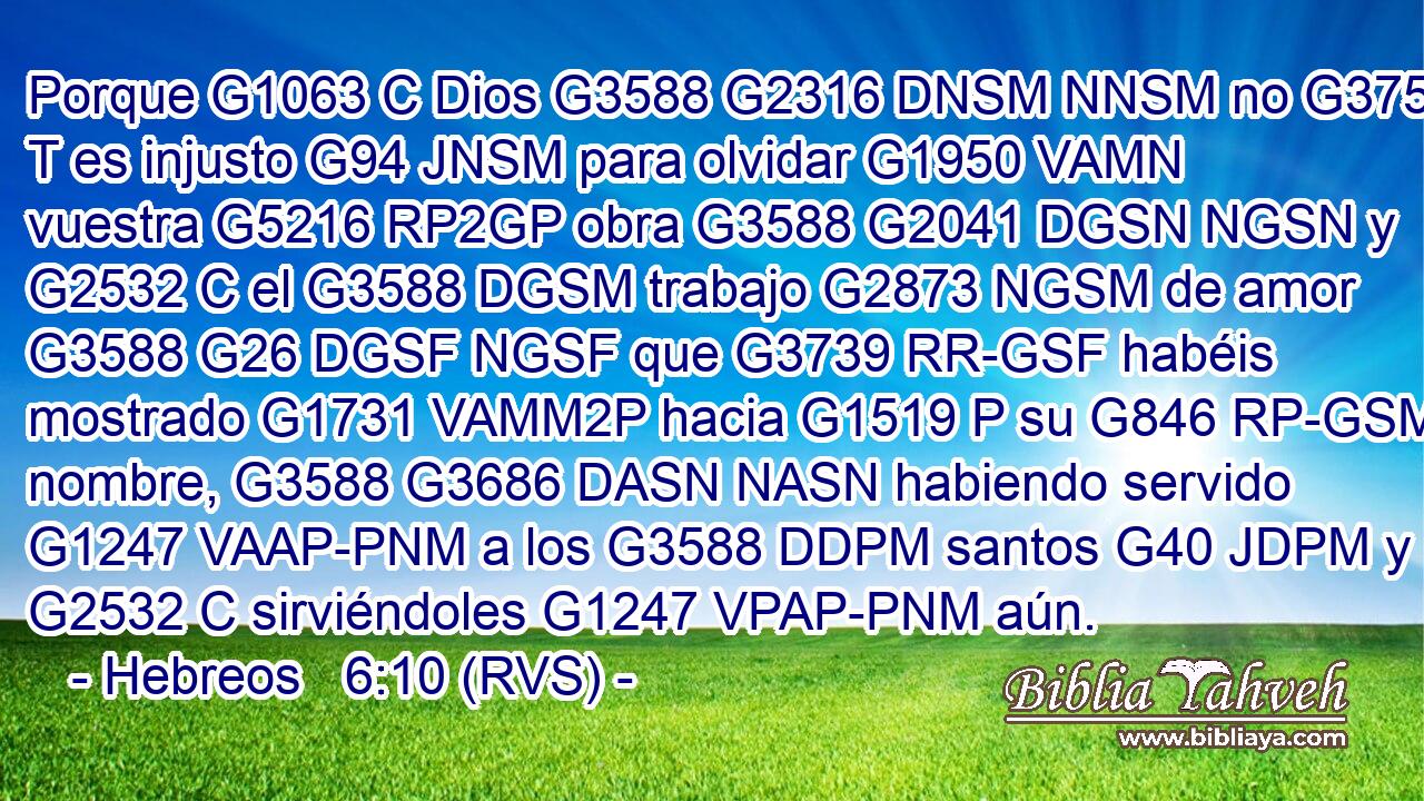 Porque G1063 C Dios G3588 G2316 DNSM NNSM no G3756 T es injusto G94 JNSM para olvidar G1950 VAMN vuestra G5216 RP2GP obra G3588 G2041 DGSN NGSN y G2532 C el G3588 DGSM trabajo G2873 NGSM de amor G3588 G26 DGSF NGSF que G3739 RR-GSF habéis mostrado G1731 VAMM2P hacia G1519 P su G846 RP-GSM nombre, G3588 G3686 DASN NASN habiendo servido G1247 VAAP-PNM a los G3588 DDPM santos G40 JDPM y G2532 C sirviéndoles G1247 VPAP-PNM aún. 