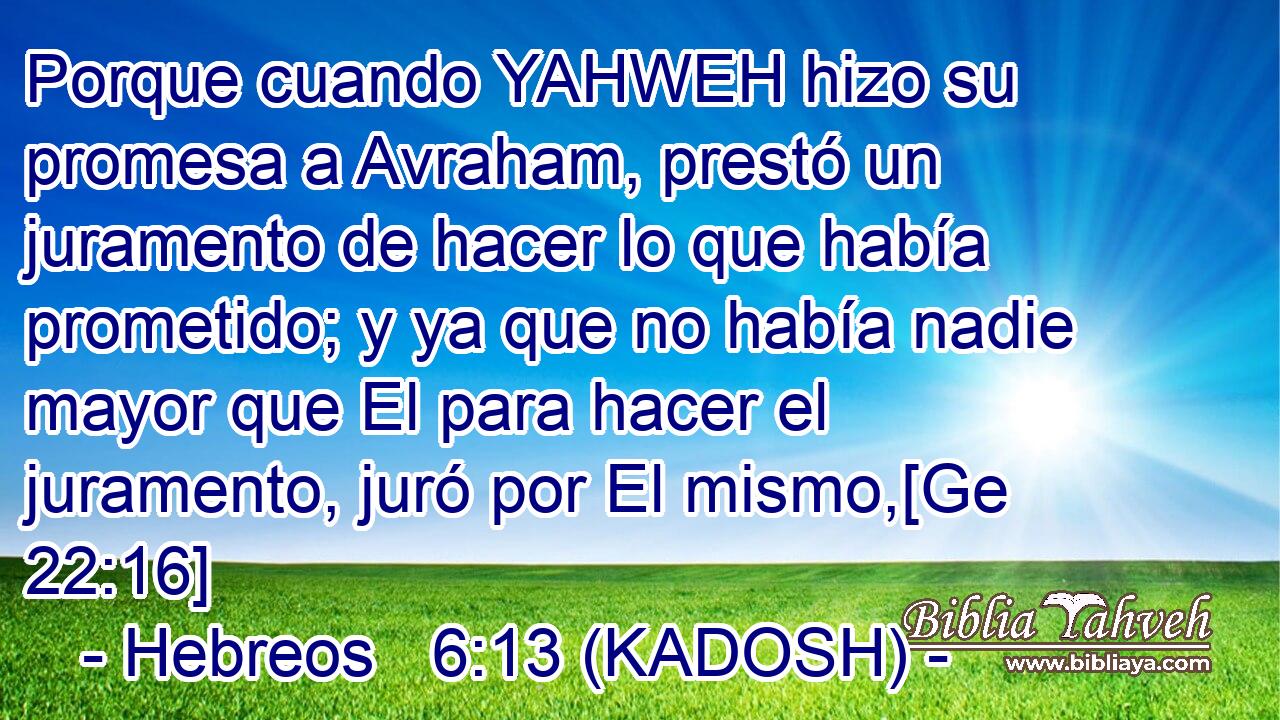  Porque cuando YAHWEH hizo su promesa a Avraham, prestó un juramento de hacer lo que había prometido; y ya que no había nadie mayor que El para hacer el juramento, juró por El mismo,[Ge 22:16] 