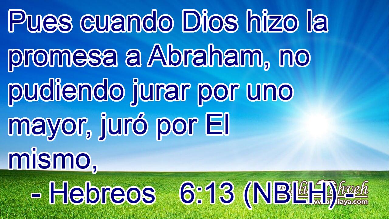  Pues cuando Dios hizo la promesa a Abraham, no pudiendo jurar por uno mayor, juró por El mismo, 