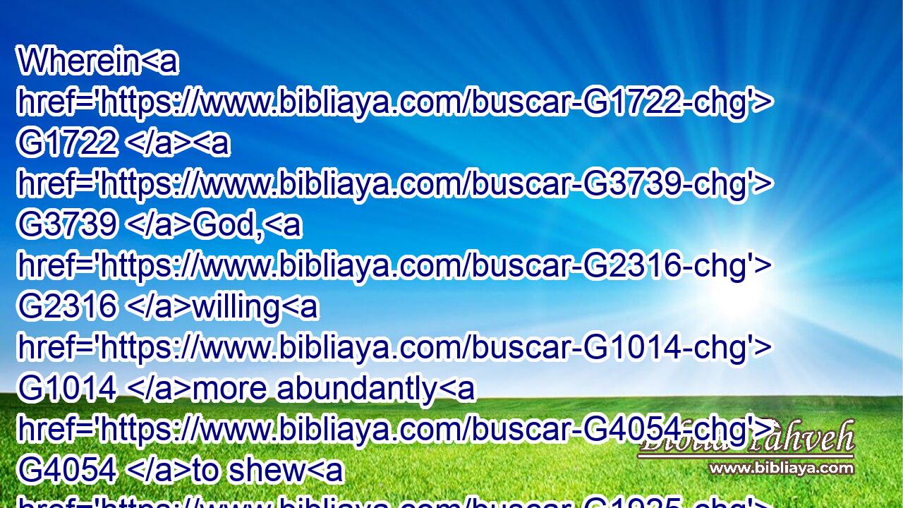 Wherein G1722  G3739 God, G2316 willing G1014 more abundantly G4054 to shew G1925 unto the G3588 heirs G2818 of promise G1860 the G3588 immutability G276 of his G848 counsel, G1012 confirmed G3315 it by an oath:G3727