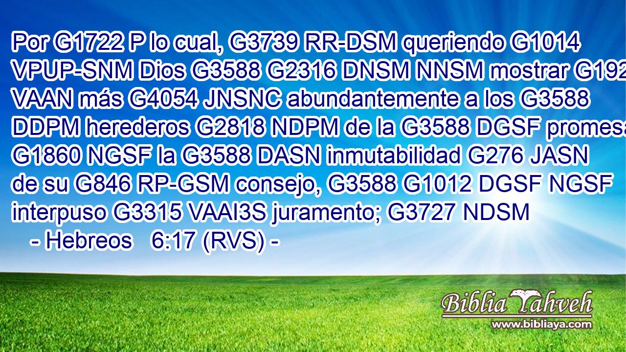 Por G1722 P lo cual, G3739 RR-DSM queriendo G1014 VPUP-SNM Dios G3588 G2316 DNSM NNSM mostrar G1925 VAAN más G4054 JNSNC abundantemente a los G3588 DDPM herederos G2818 NDPM de la G3588 DGSF promesa G1860 NGSF la G3588 DASN inmutabilidad G276 JASN de su G846 RP-GSM consejo, G3588 G1012 DGSF NGSF interpuso G3315 VAAI3S juramento; G3727 NDSM 