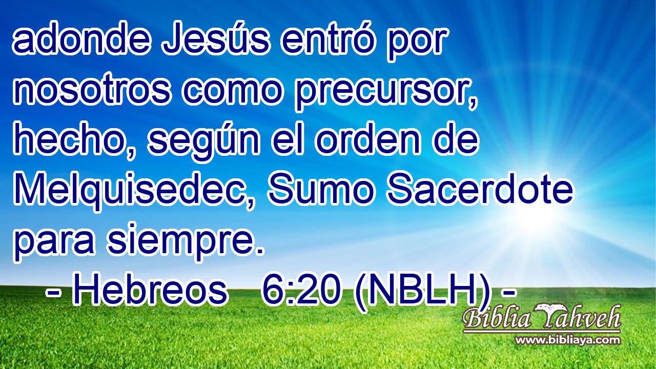  adonde Jesús entró por nosotros como precursor, hecho, según el orden de Melquisedec, Sumo Sacerdote para siempre. 