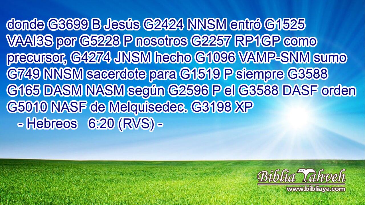 donde G3699 B Jesús G2424 NNSM entró G1525 VAAI3S por G5228 P nosotros G2257 RP1GP como precursor, G4274 JNSM hecho G1096 VAMP-SNM sumo G749 NNSM sacerdote para G1519 P siempre G3588 G165 DASM NASM según G2596 P el G3588 DASF orden G5010 NASF de Melquisedec. G3198 XP 
