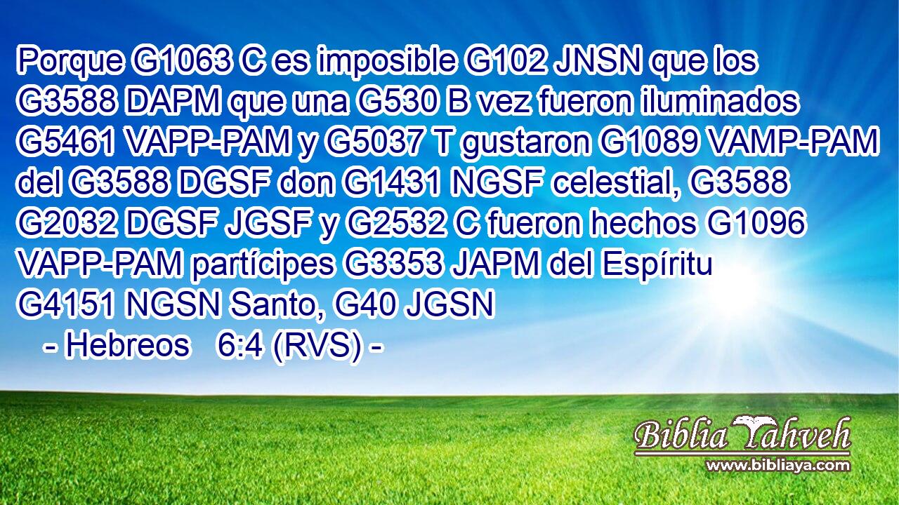 Porque G1063 C es imposible G102 JNSN que los G3588 DAPM que una G530 B vez fueron iluminados G5461 VAPP-PAM y G5037 T gustaron G1089 VAMP-PAM del G3588 DGSF don G1431 NGSF celestial, G3588 G2032 DGSF JGSF y G2532 C fueron hechos G1096 VAPP-PAM partícipes G3353 JAPM del Espíritu G4151 NGSN Santo, G40 JGSN 