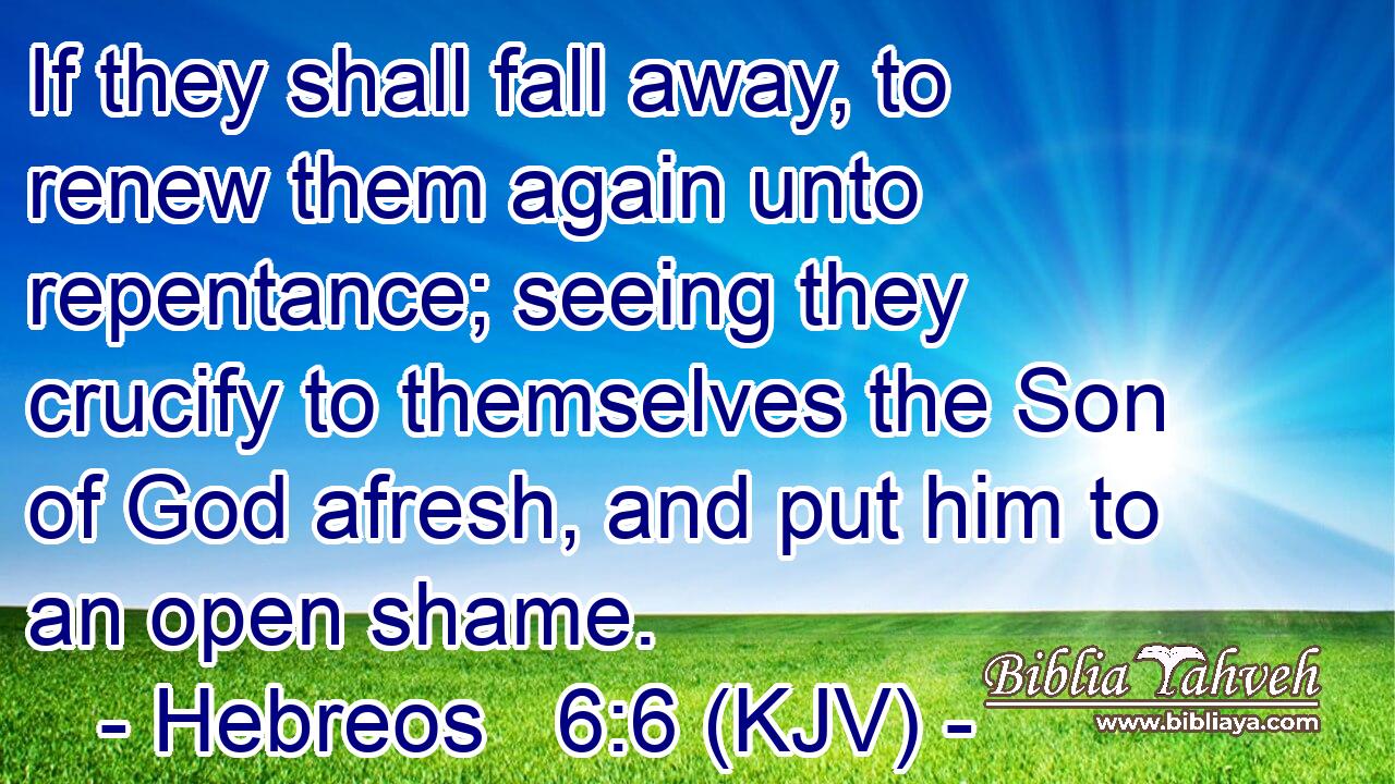 If they shall fall away, to renew them again unto repentance; seeing they crucify to themselves the Son of God afresh, and put him to an open shame.