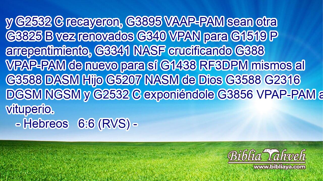 y G2532 C recayeron, G3895 VAAP-PAM sean otra G3825 B vez renovados G340 VPAN para G1519 P arrepentimiento, G3341 NASF crucificando G388 VPAP-PAM de nuevo para sí G1438 RF3DPM mismos al G3588 DASM Hijo G5207 NASM de Dios G3588 G2316 DGSM NGSM y G2532 C exponiéndole G3856 VPAP-PAM a vituperio. 