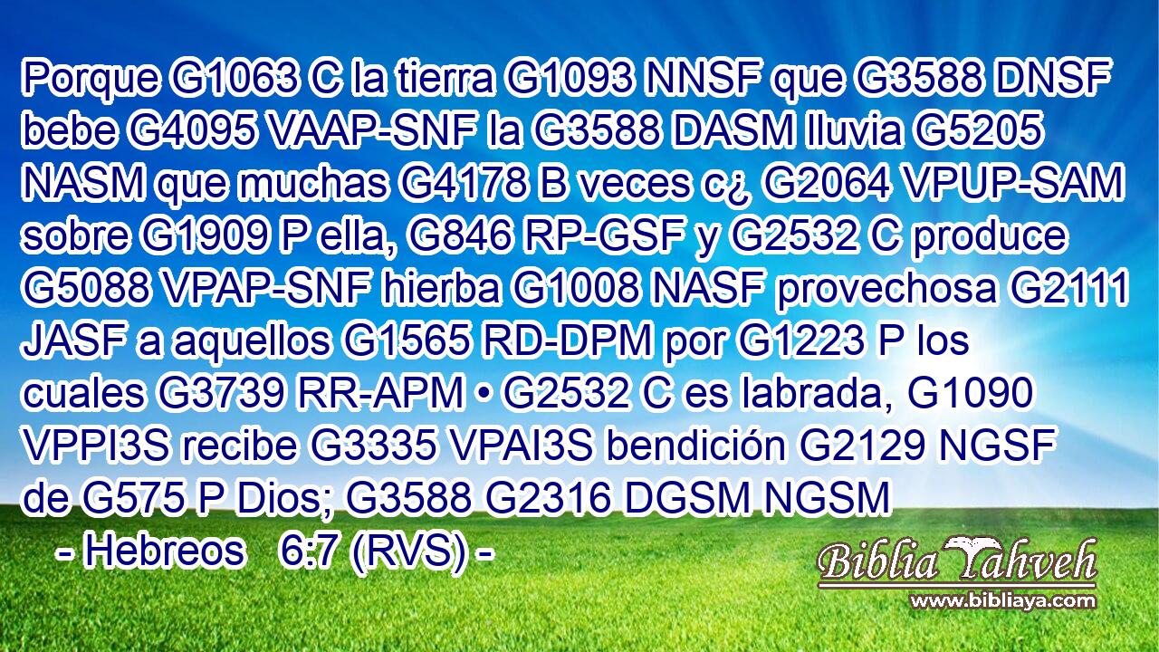 Porque G1063 C la tierra G1093 NNSF que G3588 DNSF bebe G4095 VAAP-SNF la G3588 DASM lluvia G5205 NASM que muchas G4178 B veces c¿ G2064 VPUP-SAM sobre G1909 P ella, G846 RP-GSF y G2532 C produce G5088 VPAP-SNF hierba G1008 NASF provechosa G2111 JASF a aquellos G1565 RD-DPM por G1223 P los cuales G3739 RR-APM • G2532 C es labrada, G1090 VPPI3S recibe G3335 VPAI3S bendición G2129 NGSF de G575 P Dios; G3588 G2316 DGSM NGSM 