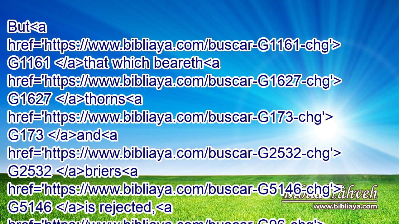 But G1161 that which beareth G1627 thorns G173 and G2532 briers G5146 is rejected, G96 and G2532 is nigh unto G1451 cursing; G2671 whose G3739 end G5056 is to be burned. G1519 G2740