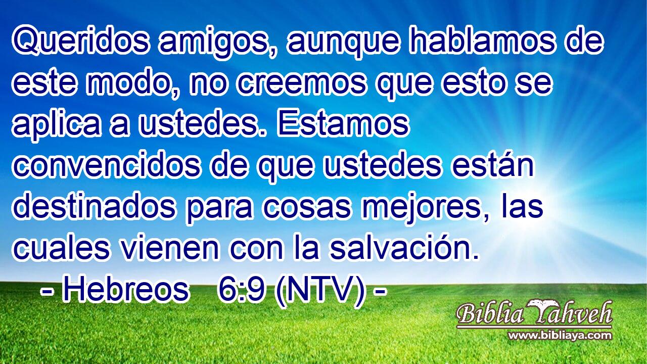 Queridos amigos, aunque hablamos de este modo, no creemos que esto se aplica a ustedes. Estamos convencidos de que ustedes están destinados para cosas mejores, las cuales vienen con la salvación.