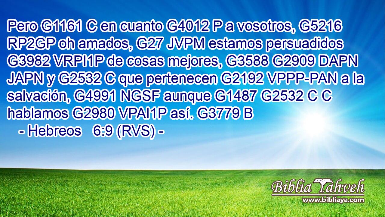 Pero G1161 C en cuanto G4012 P a vosotros, G5216 RP2GP oh amados, G27 JVPM estamos persuadidos G3982 VRPI1P de cosas mejores, G3588 G2909 DAPN JAPN y G2532 C que pertenecen G2192 VPPP-PAN a la salvación, G4991 NGSF aunque G1487 G2532 C C hablamos G2980 VPAI1P así. G3779 B 