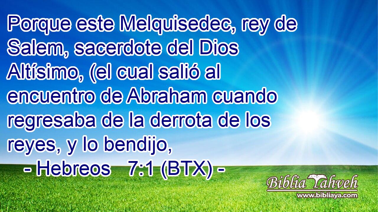 Porque este Melquisedec, rey de Salem, sacerdote del Dios Altísimo, (el cual salió al encuentro de Abraham cuando regresaba de la derrota de los reyes, y lo bendijo,