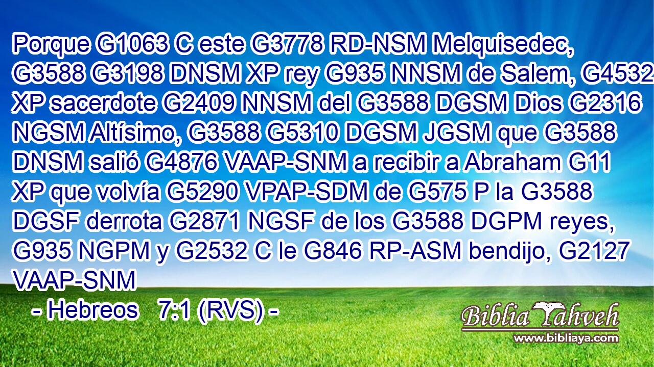 Porque G1063 C este G3778 RD-NSM Melquisedec, G3588 G3198 DNSM XP rey G935 NNSM de Salem, G4532 XP sacerdote G2409 NNSM del G3588 DGSM Dios G2316 NGSM Altísimo, G3588 G5310 DGSM JGSM que G3588 DNSM salió G4876 VAAP-SNM a recibir a Abraham G11 XP que volvía G5290 VPAP-SDM de G575 P la G3588 DGSF derrota G2871 NGSF de los G3588 DGPM reyes, G935 NGPM y G2532 C le G846 RP-ASM bendijo, G2127 VAAP-SNM 