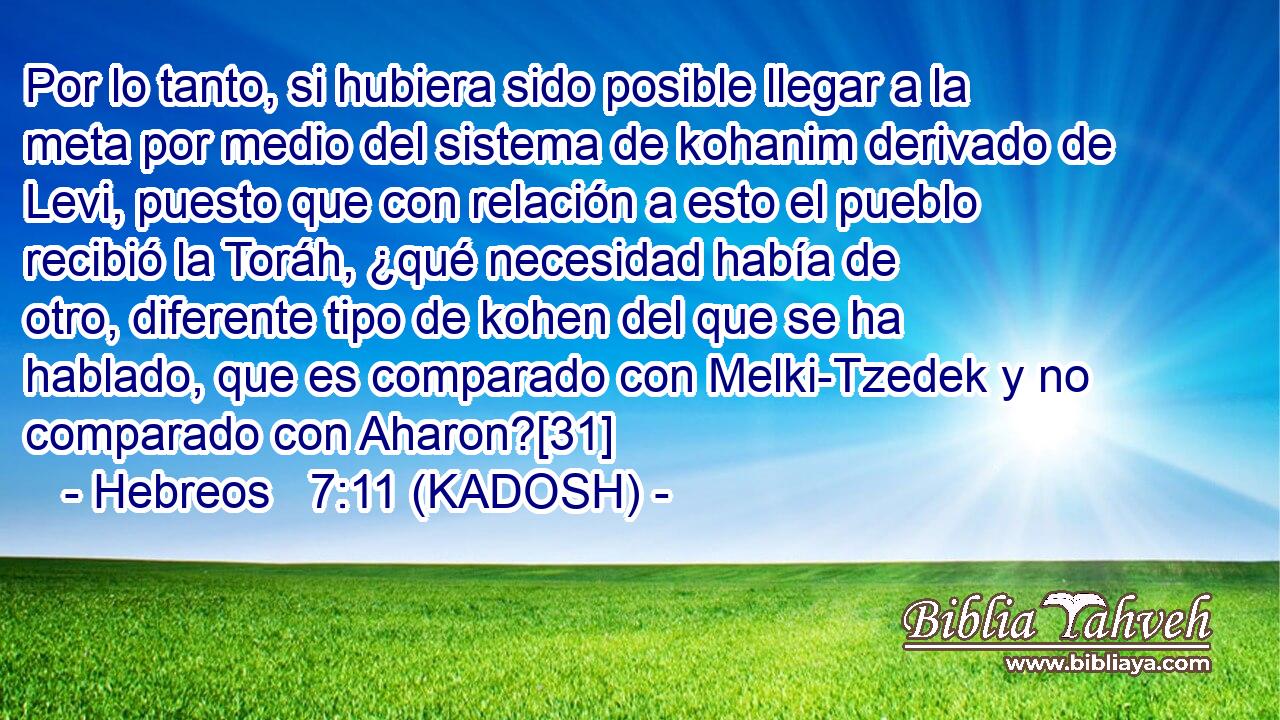  Por lo tanto, si hubiera sido posible llegar a la meta por medio del sistema de kohanim derivado de Levi, puesto que con relación a esto el pueblo recibió la Toráh, ¿qué necesidad había de otro, diferente tipo de kohen del que se ha hablado, que es comparado con Melki-Tzedek y no comparado con Aharon?[31] 