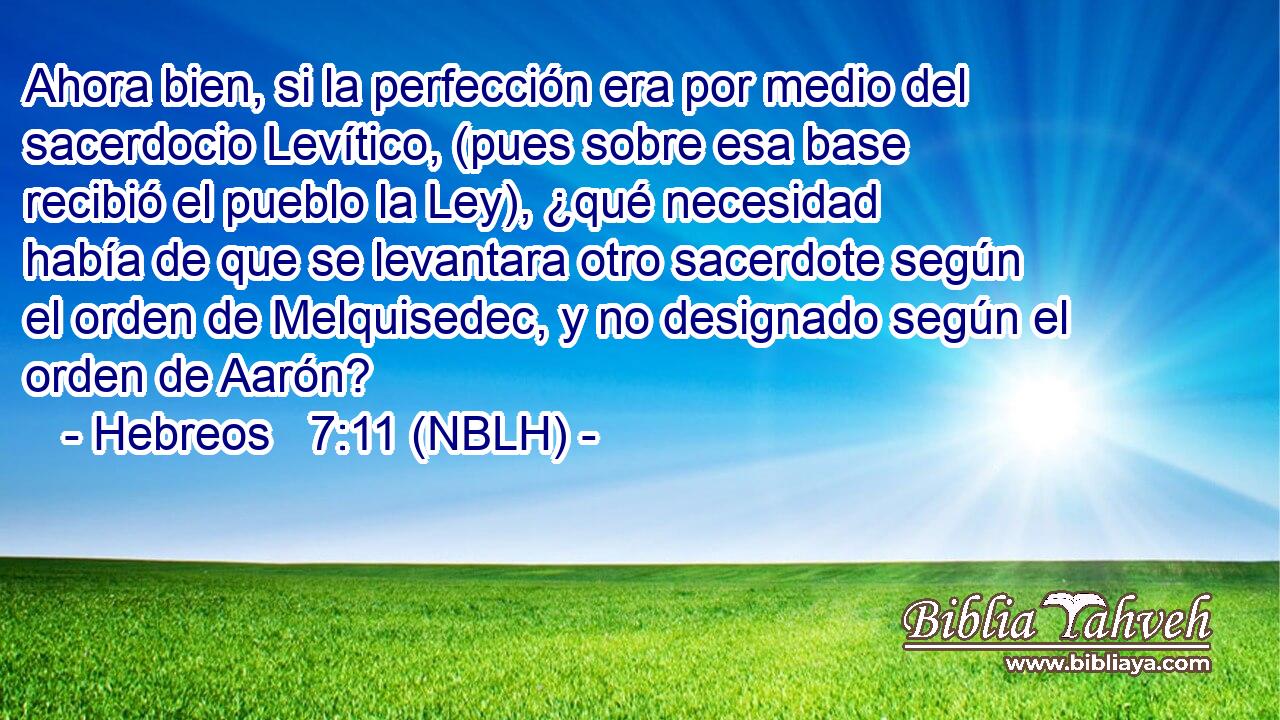  Ahora bien, si la perfección era por medio del sacerdocio Levítico, (pues sobre esa base recibió el pueblo la Ley), ¿qué necesidad había de que se levantara otro sacerdote según el orden de Melquisedec, y no designado según el orden de Aarón? 
