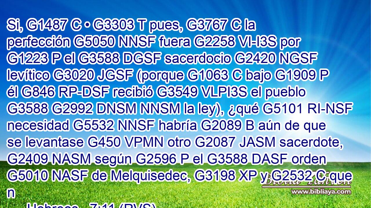 Si, G1487 C • G3303 T pues, G3767 C la perfección G5050 NNSF fuera G2258 VI-I3S por G1223 P el G3588 DGSF sacerdocio G2420 NGSF levítico G3020 JGSF (porque G1063 C bajo G1909 P él G846 RP-DSF recibió G3549 VLPI3S el pueblo G3588 G2992 DNSM NNSM la ley), ¿qué G5101 RI-NSF necesidad G5532 NNSF habría G2089 B aún de que se levantase G450 VPMN otro G2087 JASM sacerdote, G2409 NASM según G2596 P el G3588 DASF orden G5010 NASF de Melquisedec, G3198 XP y G2532 C que n