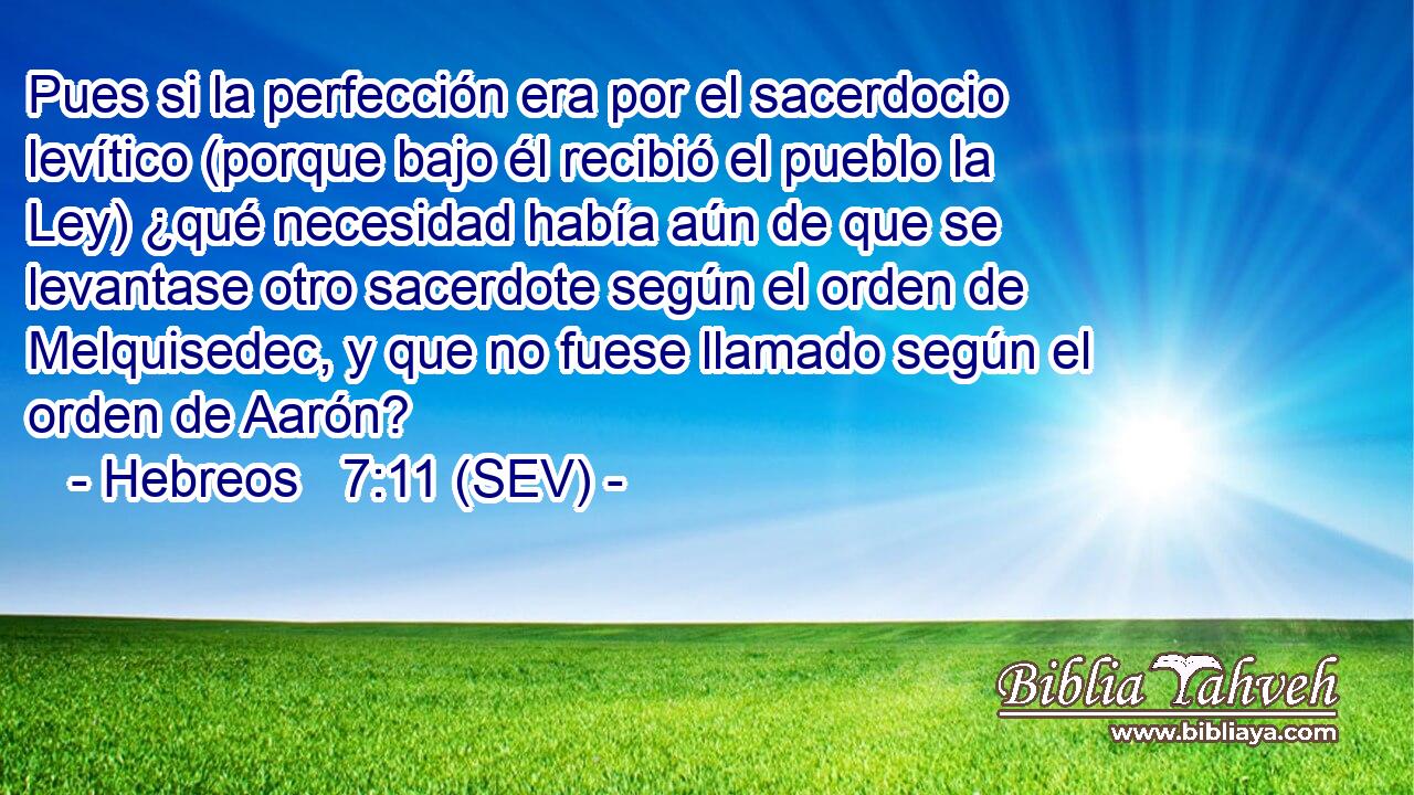 Pues si la perfección era por el sacerdocio levítico (porque bajo él recibió el pueblo la Ley) ¿qué necesidad había aún de que se levantase otro sacerdote según el orden de Melquisedec, y que no fuese llamado según el orden de Aarón?