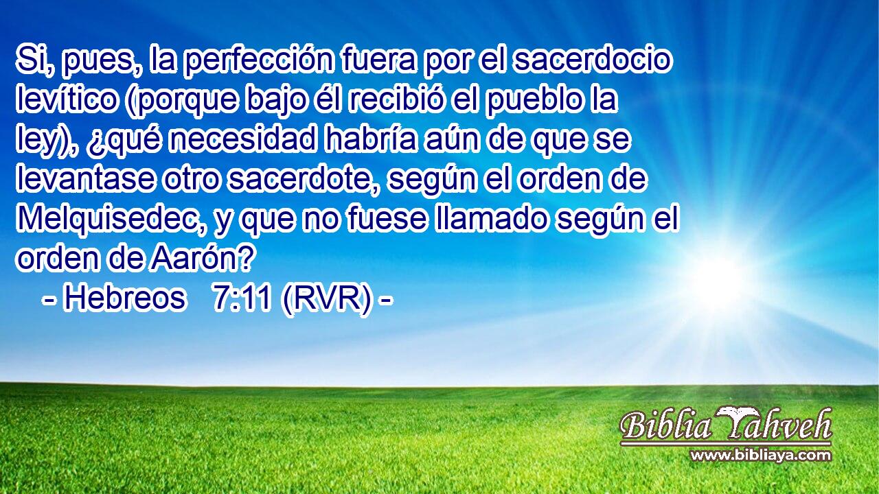 Si, pues, la perfección fuera por el sacerdocio levítico (porque bajo él recibió el pueblo la ley), ¿qué necesidad habría aún de que se levantase otro sacerdote, según el orden de Melquisedec, y que no fuese llamado según el orden de Aarón?