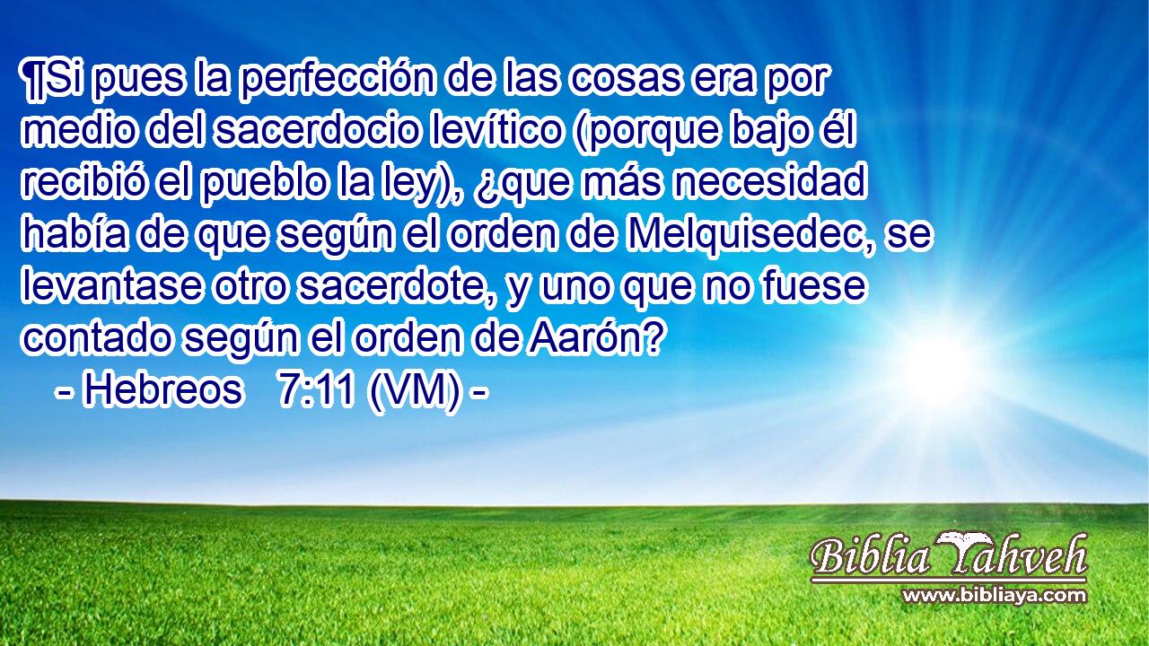  ¶Si pues la perfección de las cosas era por medio del sacerdocio levítico (porque bajo él recibió el pueblo la ley), ¿que más necesidad había de que según el orden de Melquisedec, se levantase otro sacerdote, y uno que no fuese contado según el orden de Aarón? 