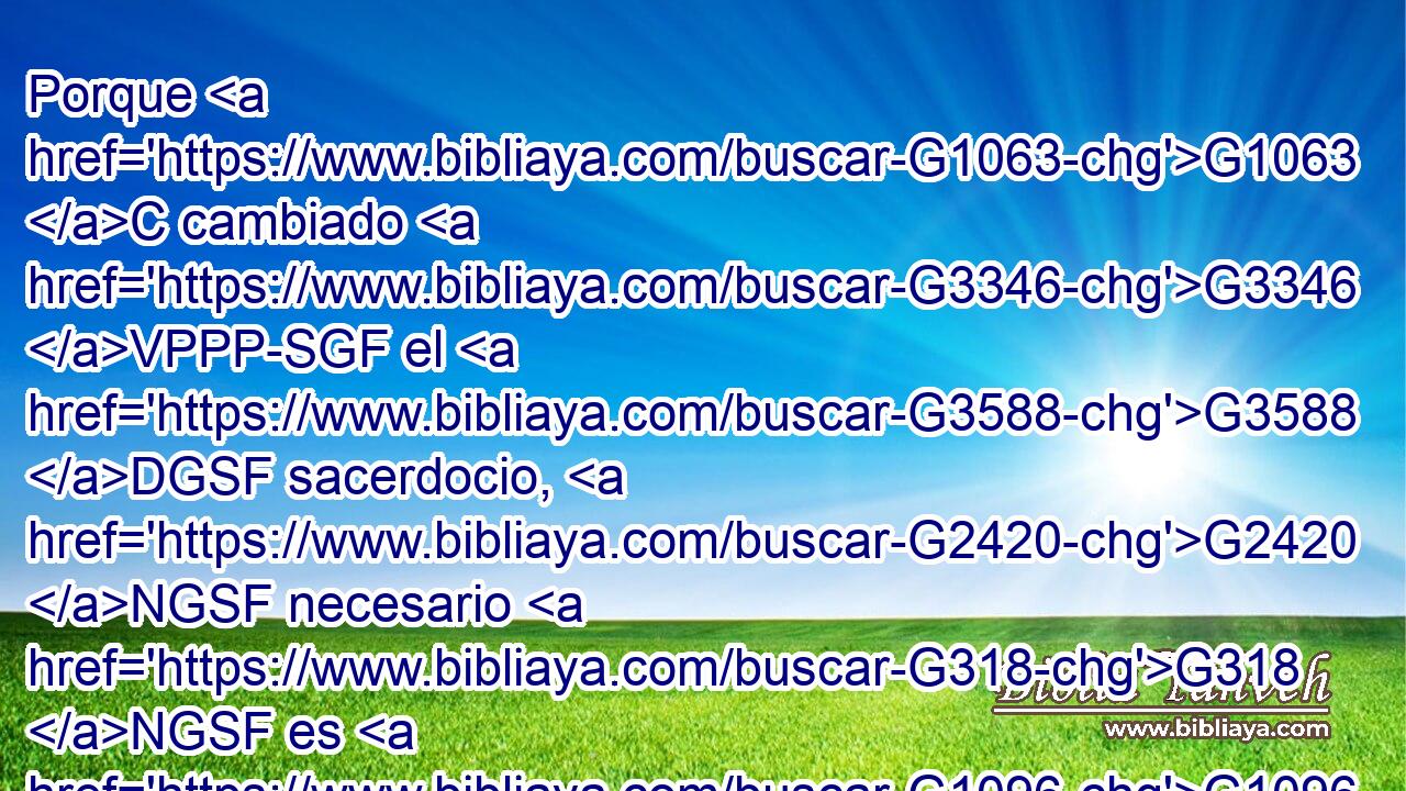 Porque G1063 C cambiado G3346 VPPP-SGF el G3588 DGSF sacerdocio, G2420 NGSF necesario G318 NGSF es G1096 VPUI3S que haya también G2532 C cambio G3331 NNSF de G1537 P ley; G3551 NGSM 