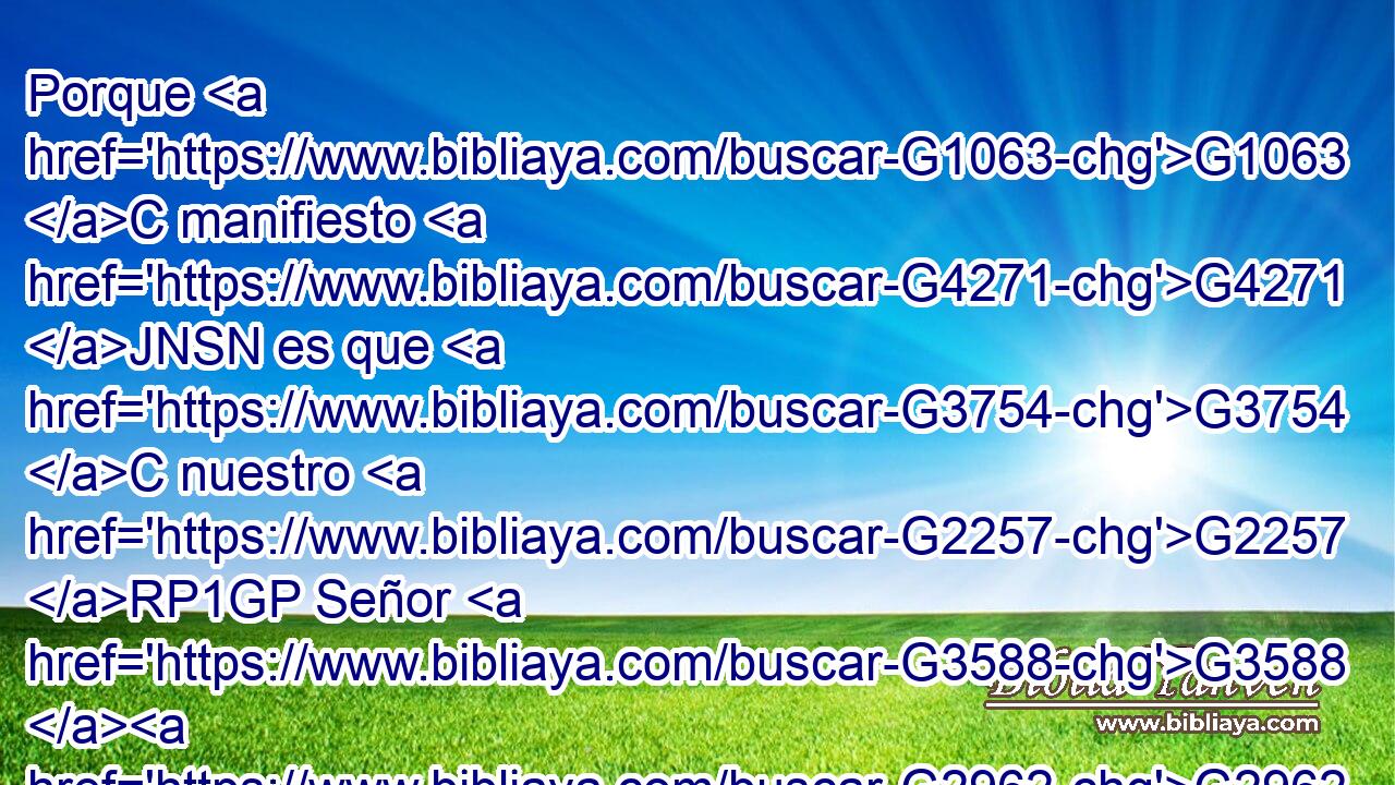 Porque G1063 C manifiesto G4271 JNSN es que G3754 C nuestro G2257 RP1GP Señor G3588 G2962 DNSM NNSM vino G393 VRAI3S de G1537 P la tribu de Judá, G2448 NGSM de G1519 P • G5443 NASF la cual G3739 RR-ASF nada G3762 JASN habló G2980 VAAI3S Moisés G3475 NNSM tocante G4012 P al sacerdocio. G2420 NGSF 