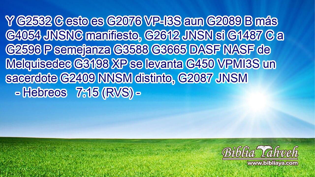 Y G2532 C esto es G2076 VP-I3S aun G2089 B más G4054 JNSNC manifiesto, G2612 JNSN si G1487 C a G2596 P semejanza G3588 G3665 DASF NASF de Melquisedec G3198 XP se levanta G450 VPMI3S un sacerdote G2409 NNSM distinto, G2087 JNSM 