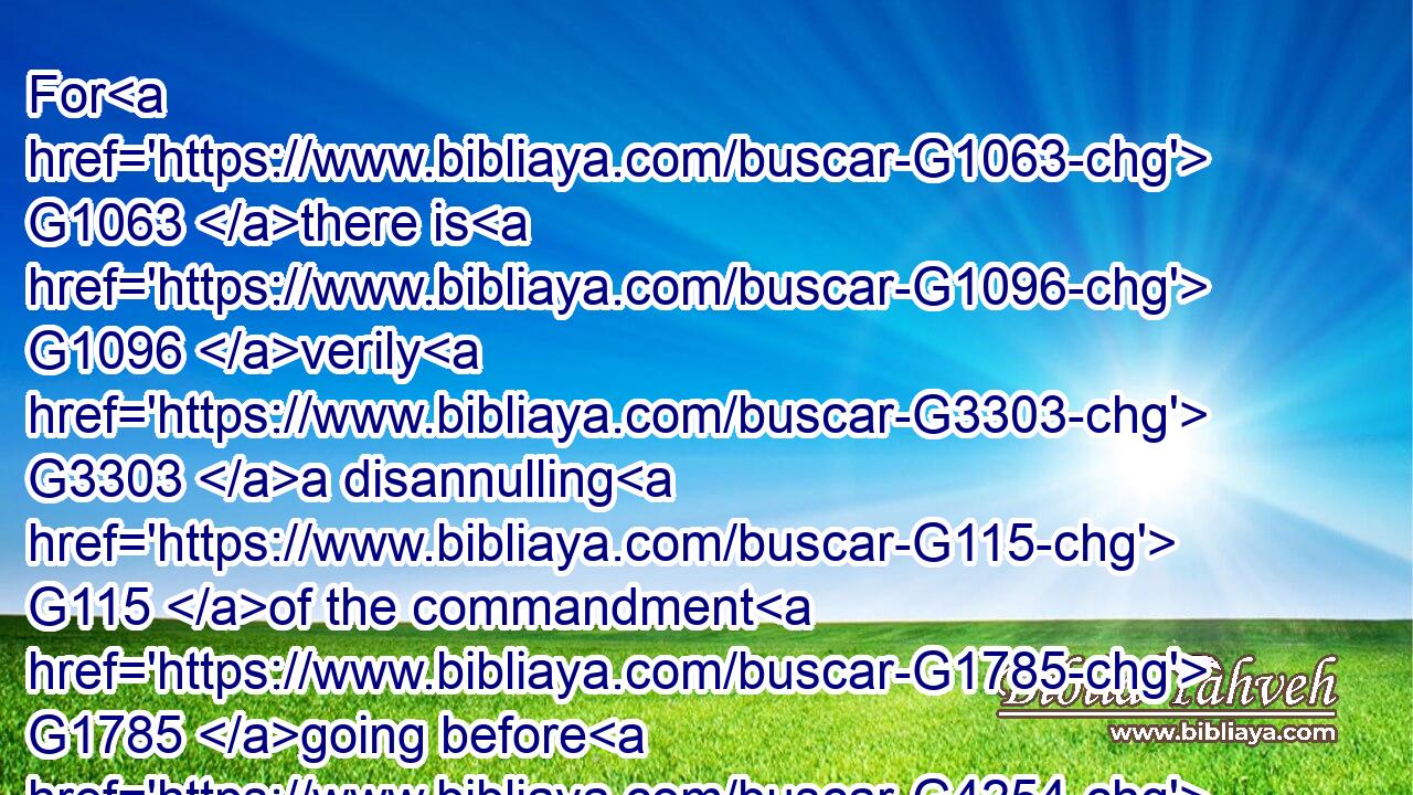 For G1063 there is G1096 verily G3303 a disannulling G115 of the commandment G1785 going before G4254 for G1223 the G3588 weakness G772 and G2532 unprofitableness G512 thereof.G846