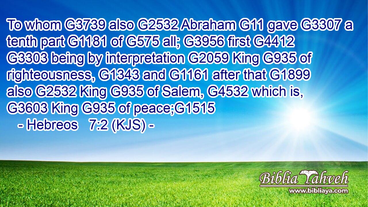 To whom G3739 also G2532 Abraham G11 gave G3307 a tenth part G1181 of G575 all; G3956 first G4412  G3303 being by interpretation G2059 King G935 of righteousness, G1343 and G1161 after that G1899 also G2532 King G935 of Salem, G4532 which is, G3603 King G935 of peace;G1515