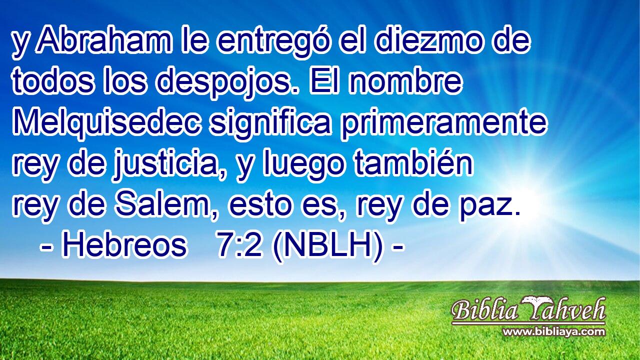  y Abraham le entregó el diezmo de todos los despojos. El nombre Melquisedec significa primeramente rey de justicia, y luego también rey de Salem, esto es, rey de paz. 