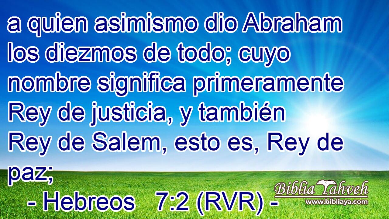 a quien asimismo dio Abraham los diezmos de todo; cuyo nombre significa primeramente Rey de justicia, y también Rey de Salem, esto es, Rey de paz;