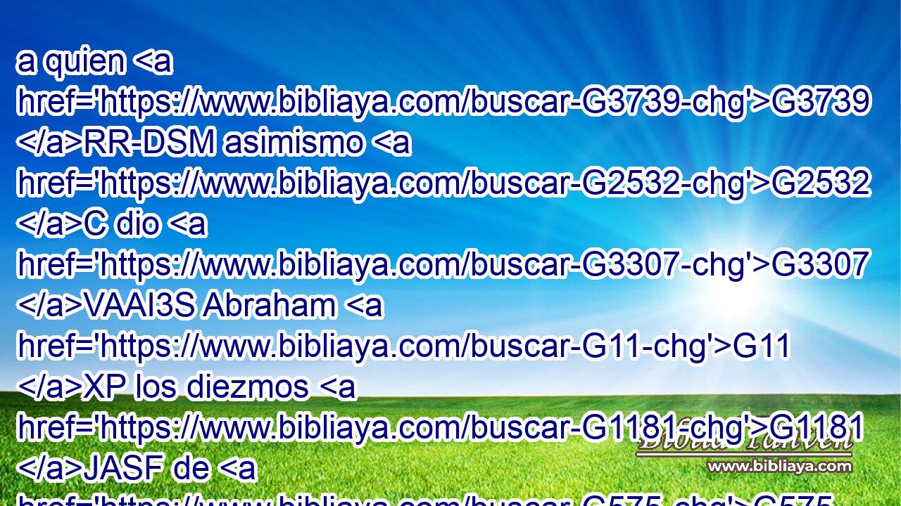 a quien G3739 RR-DSM asimismo G2532 C dio G3307 VAAI3S Abraham G11 XP los diezmos G1181 JASF de G575 P todo; G3956 JGPN cuyo nombre • G3303 T significa G2059 VPPP-SNM primeramente G4412 B Rey G935 NNSM de justicia, G1343 NGSF • G1899 B y G1161 C también G2532 C Rey G935 NNSM de Salem, G4532 XP esto G3739 RR-NSN es, G2076 VP-I3S Rey G935 NNSM de paz; G1515 NGSF 
