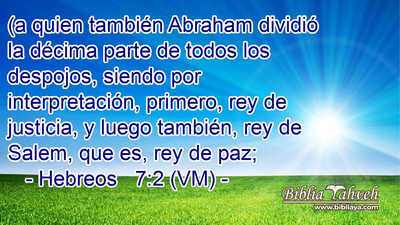  (a quien también Abraham dividió la décima parte de todos los despojos, siendo por interpretación, primero, rey de justicia, y luego también, rey de Salem, que es, rey de paz; 