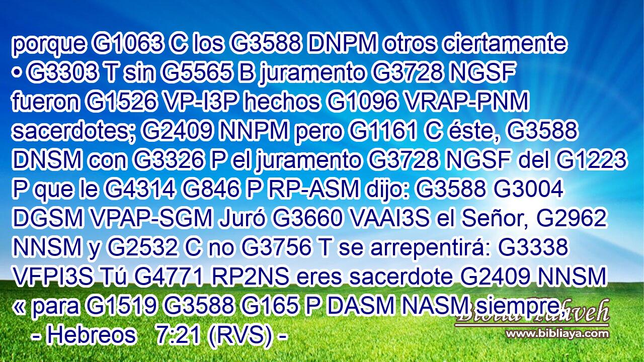porque G1063 C los G3588 DNPM otros ciertamente • G3303 T sin G5565 B juramento G3728 NGSF fueron G1526 VP-I3P hechos G1096 VRAP-PNM sacerdotes; G2409 NNPM pero G1161 C éste, G3588 DNSM con G3326 P el juramento G3728 NGSF del G1223 P que le G4314 G846 P RP-ASM dijo: G3588 G3004 DGSM VPAP-SGM Juró G3660 VAAI3S el Señor, G2962 NNSM y G2532 C no G3756 T se arrepentirá: G3338 VFPI3S Tú G4771 RP2NS eres sacerdote G2409 NNSM « para G1519 G3588 G165 P DASM NASM siempre,