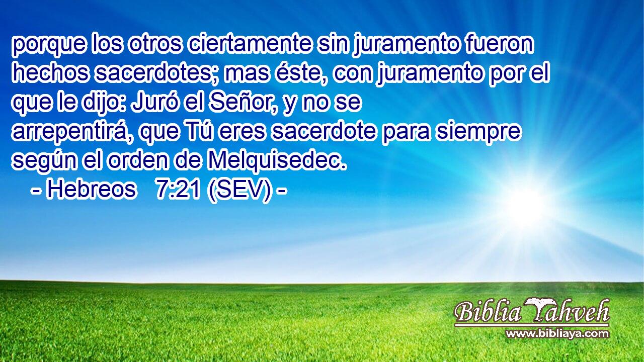 porque los otros ciertamente sin juramento fueron hechos sacerdotes; mas éste, con juramento por el que le dijo: Juró el Señor, y no se arrepentirá, que Tú eres sacerdote para siempre según el orden de Melquisedec.