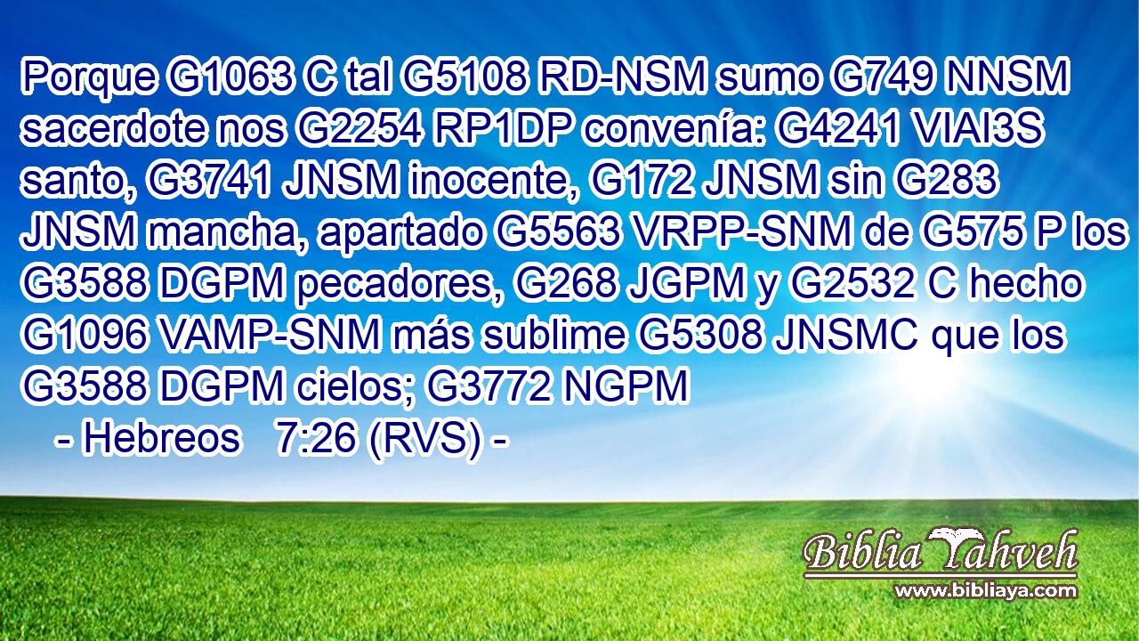 Porque G1063 C tal G5108 RD-NSM sumo G749 NNSM sacerdote nos G2254 RP1DP convenía: G4241 VIAI3S santo, G3741 JNSM inocente, G172 JNSM sin G283 JNSM mancha, apartado G5563 VRPP-SNM de G575 P los G3588 DGPM pecadores, G268 JGPM y G2532 C hecho G1096 VAMP-SNM más sublime G5308 JNSMC que los G3588 DGPM cielos; G3772 NGPM 
