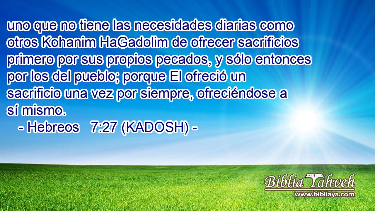  uno que no tiene las necesidades diarias como otros Kohanim HaGadolim de ofrecer sacrificios primero por sus propios pecados, y sólo entonces por los del pueblo; porque El ofreció un sacrificio una vez por siempre, ofreciéndose a sí mismo. 