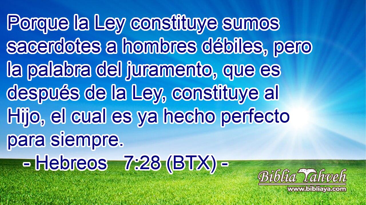 Porque la Ley constituye sumos sacerdotes a hombres débiles, pero la palabra del juramento, que es después de la Ley, constituye al Hijo, el cual es ya hecho perfecto para siempre.
